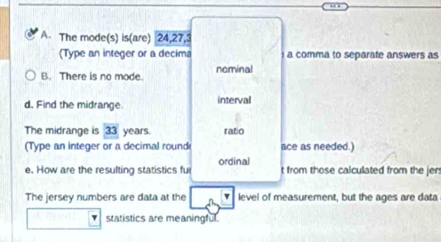 A The mode(s) is(are) 24, 27, 3
(Type an integer or a decima a comma to separate answers as 
B. There is no mode. nominal 
d. Find the midrange. interval 
The midrange is overline 3 years. ratio 
(Type an integer or a decimal round ace as needed.) 
ordinal 
e. How are the resulting statistics ful t from those calculated from the jers 
The jersey numbers are data at the level of measurement, but the ages are data 
statistics are meaningful.