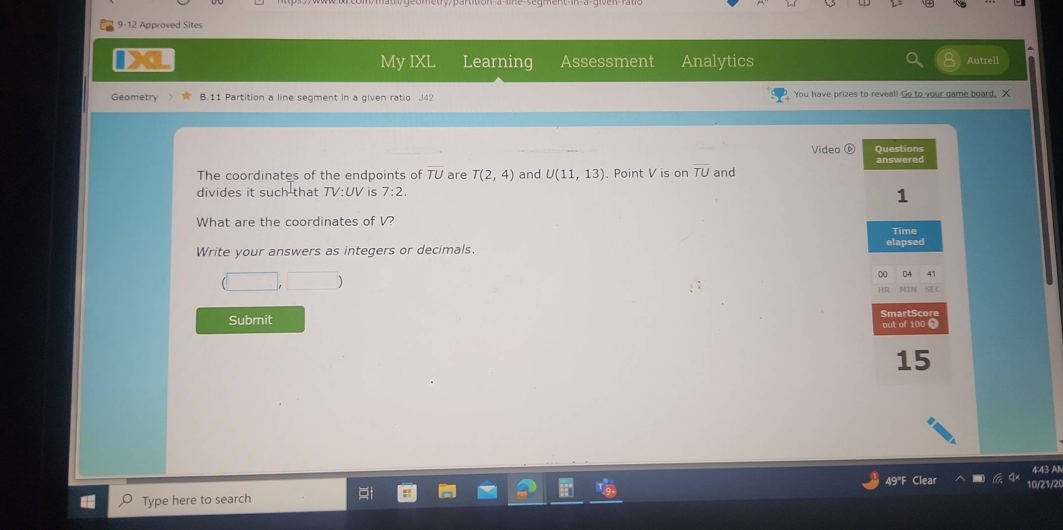 9-12 Approved Sites 
My IXL Learning Assessment Analytics Autrell 
Geometry B.11 Partition a line segment in a given ratio J42 You have prizes to reveal! Go to your game board. X 
Video⑥ Questions 
answered 
The coordinates of the endpoints of TU are T(2,4) and U(11,13). Point V is on overline TU and 
divides it such that TV:UV is 7:2. 
1 
What are the coordinates of V? 
Time 
elapsed 
Write your answers as integers or decimals. 
00 41 
□  
HR 
martScor 
Submit 
out of 100 ？ 
15 
4:43 Al 
49°F Clear 10/21/20 
Type here to search