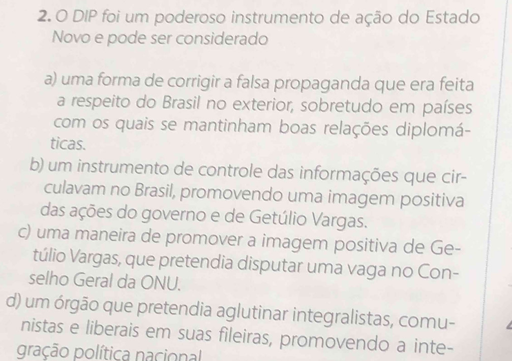 DIP foi um poderoso instrumento de ação do Estado
Novo e pode ser considerado
a) uma forma de corrigir a falsa propaganda que era feita
a respeito do Brasil no exterior, sobretudo em países
com os quais se mantinham boas relações diplomá-
ticas.
b) um instrumento de controle das informações que cir-
culavam no Brasil, promovendo uma imagem positiva
das ações do governo e de Getúlio Vargas.
c) uma maneira de promover a imagem positiva de Ge-
túlio Vargas, que pretendia disputar uma vaga no Con-
selho Geral da ONU.
d) um órgão que pretendia aglutinar integralistas, comu-
nistas e liberais em suas fileiras, promovendo a inte-
gração política nacional