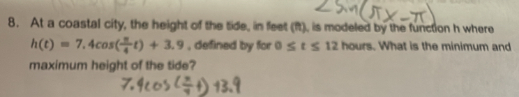 At a coastal city, the height of the tide, in feet (ft), is modeled by the function h where
h(t)=7.4cos ( π /4 t)+3.9 , defined by for 0≤ t≤ 12 hours. What is the minimum and 
maximum height of the tide?