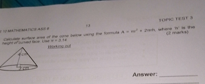 MATHEMATICS ASS 6 73 TOPIC TEST 3 
where 8x° is the 
height of curved face. Use Calculate surface area of the cone below using the formula A=π r^2+2π rh (2 marks)
π =3.14
Working ouf 
Answer:_