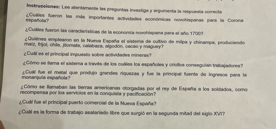 Instrucciones: Lee atentamente las preguntas investiga y argumenta la respuesta correcta 
¿Cuáles fueron las más importantes actividades económicas novohispanas para la Corona 
española? 
¿Cuáles fueron las características de la economía novohispana para el año 1700? 
¿Quiénes emplearon en la Nueva España el sistema de cultivo de milpa y chinampa, produciendo 
maíz, frijol, chile, jitomate, calabaza, algodón, cacao y maguey? 
¿Cuál es el principal impuesto sobre actividades mineras? 
¿Cómo se llama el sistema a través de los cuáles los españoles y criollos conseguían trabajadores? 
¿Cuál fue el metal que produjo grandes riquezas y fue la principal fuente de ingresos para la 
monarquía española? 
¿Cómo se llamaban las tierras americanas otorgadas por el rey de España a los soldados, como 
recompensa por los servicios en la conquista y pacificación? 
¿Cuál fue el principal puerto comercial de la Nueva España? 
¿Cuál es la forma de trabajo asalariado libre que surgió en la segunda mitad del siglo XVI?