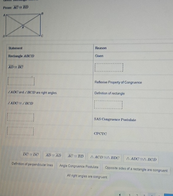 Prove: overline AC≌ overline BD
Statement Reason
Rectangle ABCD Given
overline AD≌ overline BC
□ 
 ·s  Reflexive Property of Congruence
∠ ADC and ∠ BCD are right angles. Definition of rectangle
∠ ADC≌ ∠ BCD
_  
·s ·s ·s SAS Congruence Postulate
□ CPCTC
overline DC≌ overline DC overline AD≌ overline AD overline AC≌ overline BD △ ACD≌ △ BDC △ ADC≌ △ BCD
Definition of perpendicular lines Angle Congruence Postulate Opposite sides of a rectangle are congruent
All right angles are congruent