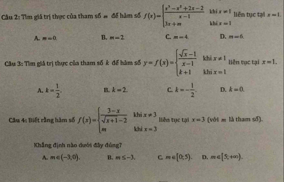 Tìm giá trị thực của tham số m để hàm số f(x)=beginarrayl  (x^3-x^2+2x-2)/x-1 khix!= 1 3x+mix=1endarray. liên tục tại x=1.
A. m=0. B. m=2 C. m=4. D. m=6. 
Câu 3: Tìm giá trị thực của tham số k đế hàm số y=f(x)=beginarrayl  (sqrt(x)-1)/x-1 k k+1kendarray. khix!= 1 liên tục tại x=1.
B. k=2. C.
A. k= 1/2 . k=- 1/2 . D. k=0. 
Câu 4: Biết rằng hàm số f(x)=beginarrayl  (3-x)/sqrt(x+1)-2  mendarray. khi beginarrayr x!= 3 x=3endarray liên tục tại x=3 (với m là tham số).
kh
Khẳng định nào dưới đây đúng?
A. m∈ (-3,0). B. m≤ -3. C. m∈ [0;5). D. m∈ [5,+∈fty ).