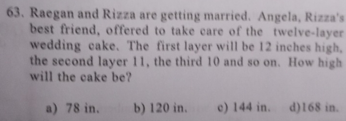 Raegan and Rizza are getting married. Angela, Rizza's
best friend, offered to take care of the twelve-layer
wedding cake. The first layer will be 12 inches high,
the second layer 11, the third 10 and so on. How high
will the cake be?
a) 78 in. b) 120 in. c) 144 in. d) 168 in.