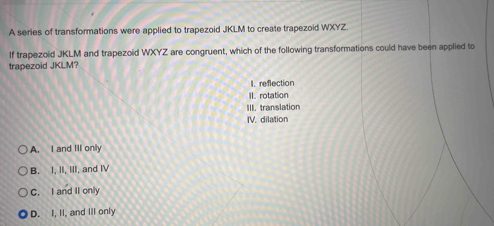 A series of transformations were applied to trapezoid JKLM to create trapezoid WXYZ.
If trapezoid JKLM and trapezoid WXYZ are congruent, which of the following transformations could have been applied to
trapezoid JKLM?
I. reflection
II. rotation
III. translation
IV. dilation
A. I and III only
B. I, II, III, and IV
C. I and II only
D. I, II, and III only