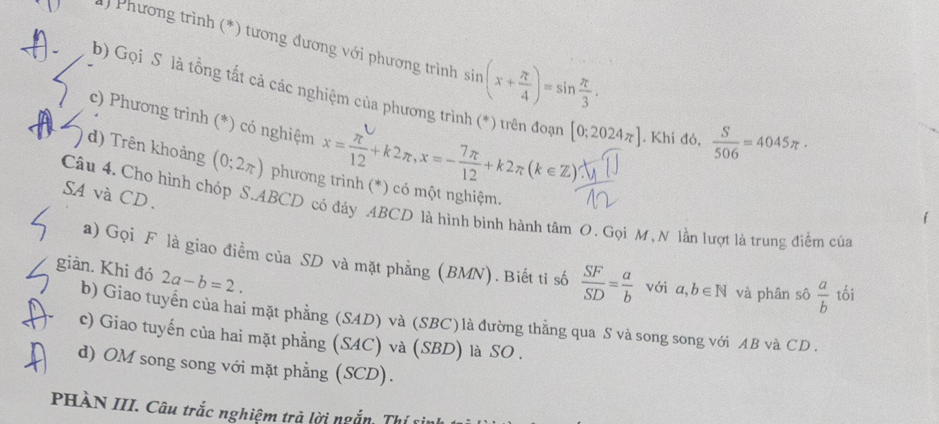 ) Phương trình (*) tương đương với phương trình sin (x+ π /4 )=sin  π /3 . 
b) Gọi S là tổng tất cả các nghiệm của phương trình (*) trên đoạn [0;2024π ]. Khi đó . 
c) Phương trình (*) có nghiệm x= π /12 +k2π , x=- 7π /12 +k2π (k∈ Z)
 S/506 =4045π ·
d) Trên khoảng (0;2π ) phương trình (*) có một nghiệm.
SA và CD.
Câu 4. Cho hình chóp S. ABCD có đảy ABCD là hình bình hành tâm O. Gọi M, N lần lượt là trung điểm của
a) Gọi F là giao điểm của SD và mặt phẳng (BMN). Biết tỉ số  SF/SD = a/b  với a,b∈ N và phân sô  a/b  tối
giàn. Khi đó 2a-b=2.
b) Giao tuyển của hai mặt phẳng (SAD) và (SBC) là đường thẳng qua S và song song với AB và CD.
c) Giao tuyến của hai mặt phẳng (SAC) và (SBD) là SO .
d) OM song song với mặt phẳng (SCD).
PHÀN III. Câu trắc nghiệm trả lời ngắn. Thí sinh