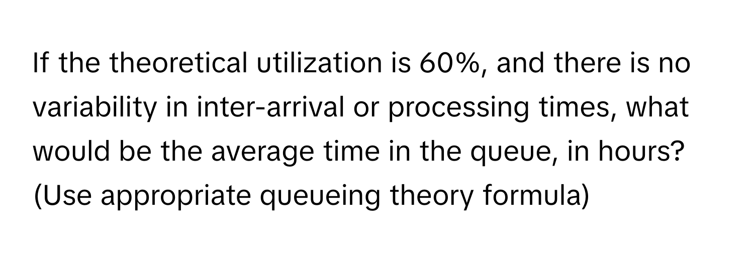 If the theoretical utilization is 60%, and there is no variability in inter-arrival or processing times, what would be the average time in the queue, in hours? (Use appropriate queueing theory formula)