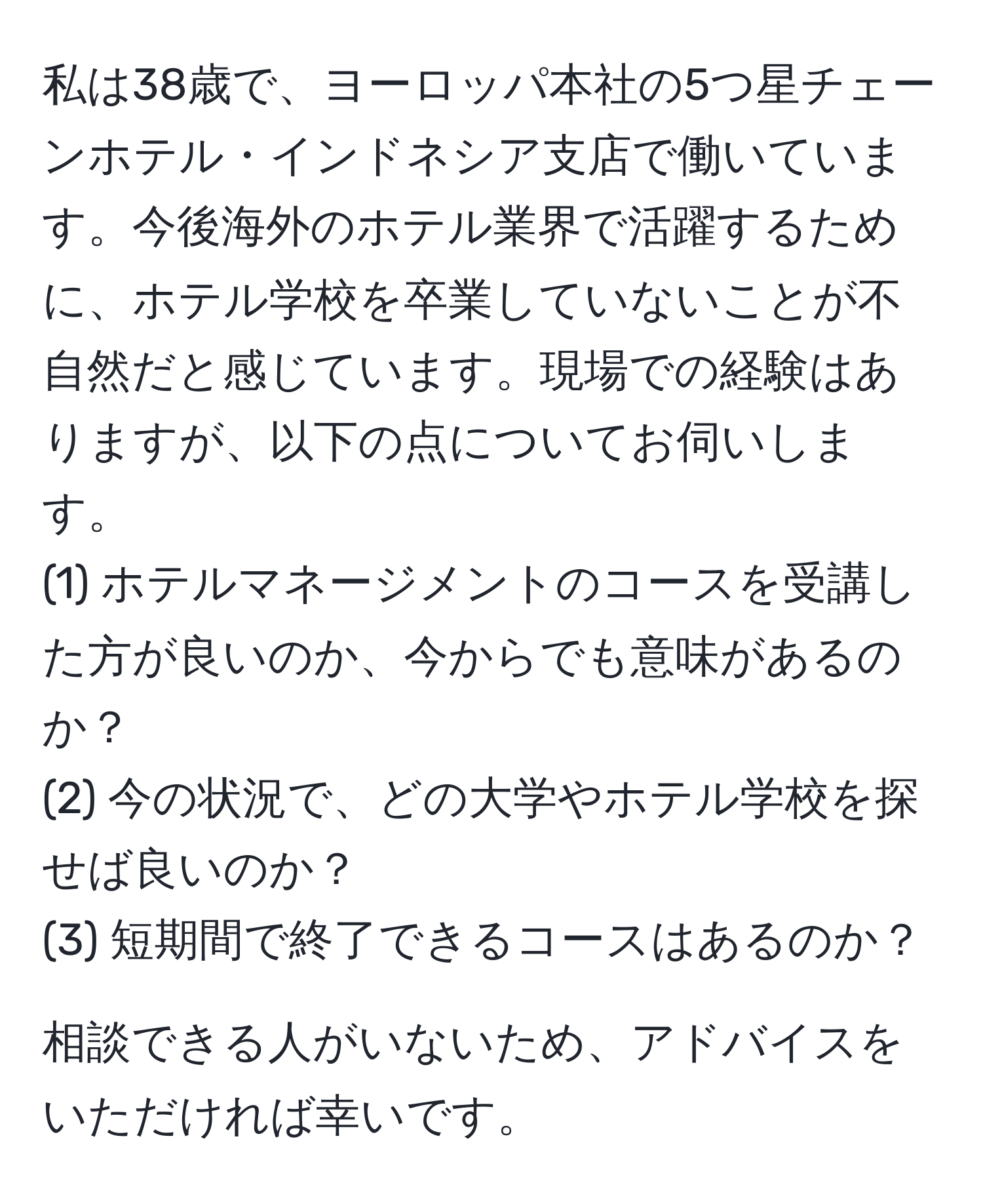 私は38歳で、ヨーロッパ本社の5つ星チェーンホテル・インドネシア支店で働いています。今後海外のホテル業界で活躍するために、ホテル学校を卒業していないことが不自然だと感じています。現場での経験はありますが、以下の点についてお伺いします。
(1) ホテルマネージメントのコースを受講した方が良いのか、今からでも意味があるのか？
(2) 今の状況で、どの大学やホテル学校を探せば良いのか？
(3) 短期間で終了できるコースはあるのか？

相談できる人がいないため、アドバイスをいただければ幸いです。