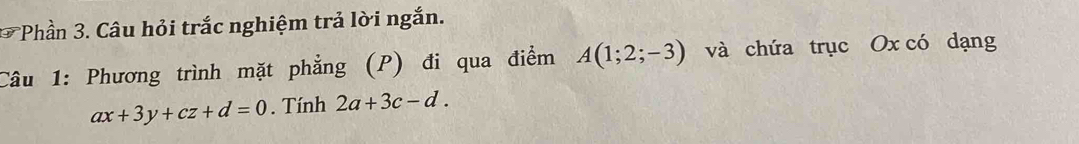 Phần 3. Câu hỏi trắc nghiệm trả lời ngắn. 
Câu 1: Phương trình mặt phẳng (P) đi qua điểm A(1;2;-3) và chứa trục Ox có dạng
ax+3y+cz+d=0. Tính 2a+3c-d.