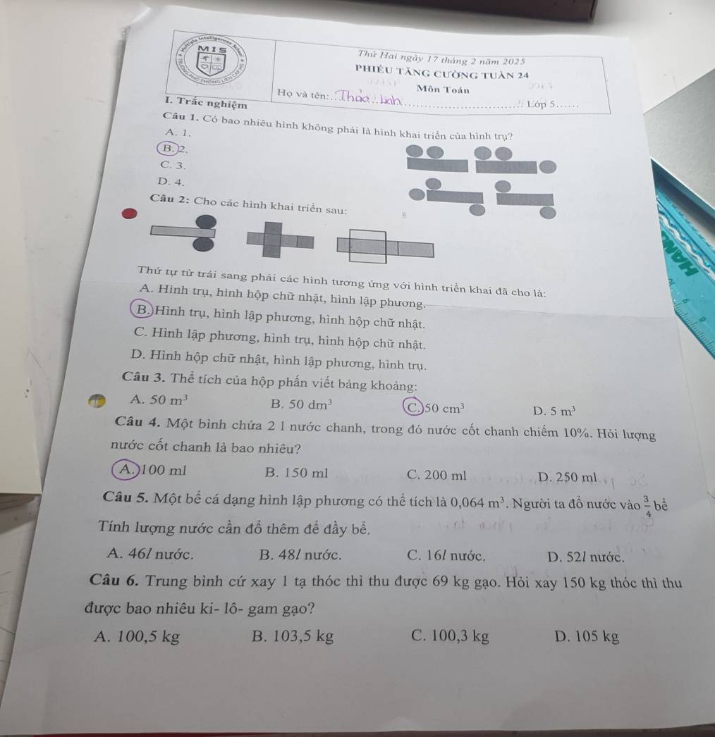 Is
Thứ Hai ngày 17 tháng 2 năm 2025
phiêu tăng cường tuàn 24
Họ và tên:
Môn Toán 95 cN
I. Trắc nghiệm _.: Lớp 5..
Câu 1. Có bao nhiêu hình không phải là hình khai triển của hình trụ?
A. 1,
B. 2.
C. 3.
D. 4.
Câu 2: Cho các hình khai triển sau:
Thứ tự từ trái sang phải các hình tương ứng với hình triển khai đã cho là:
A. Hình trụ, hình hộp chữ nhật, hình lập phương.
B)Hình trụ, hình lập phương, hình hộp chữ nhật.
C. Hình lập phương, hình trụ, hình hộp chữ nhật.
D. Hình hộp chữ nhật, hình lập phương, hình trụ.
Câu 3. Thể tích của hộp phần viết bảng khoảng:
A. 50m^3
B. 50dm^3 C 50cm^3 D. 5m^3
Câu 4. Một bình chứa 2 1 nước chanh, trong đó nước cốt chanh chiếm 10%. Hỏi lượng
nước cốt chanh là bao nhiêu?
A.)100 ml B. 150 ml C. 200 ml D. 250 ml
Câu 5. Một bể cá dạng hình lập phương có thể tích là 0,064m^3. Người ta đổ nước vào  3/4  bể
Tính lượng nước cần đổ thêm để đầy bề.
A. 461 nước. B. 481 nước. C. 16/ nước. D. 52/ nước.
Câu 6. Trung bình cứ xay 1 tạ thóc thì thu được 69 kg gạo. Hỏi xay 150 kg thóc thì thu
được bao nhiêu ki- lô- gam gạo?
A. 100,5 kg B. 103,5 kg C. 100,3 kg D. 105 kg