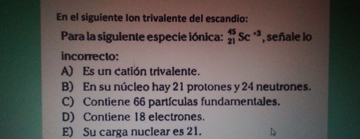 En el siguiente Ion trivalente del escandio:
Para la siguiente especie iónica: _(21)^(45)Sc^(-3) , señale lo
incorrecto:
A) Es un catión trivalente.
B) En su núcleo hay 21 protones y 24 neutrones.
C) Contiene 66 partículas fundamentales.
D) Contiene 18 electrones.
E) Su carga nuclear es 21.