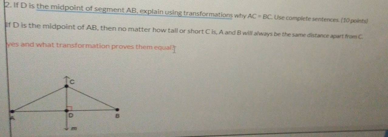 If D is the midpoint of segment AB, explain using transformations why AC=BC. Use complete sentences. (10 points) 
If D is the midpoint of AB, then no matter how tall or short C is, A and B will always be the same distance apart from C. 
yes and what transformation proves them equal?