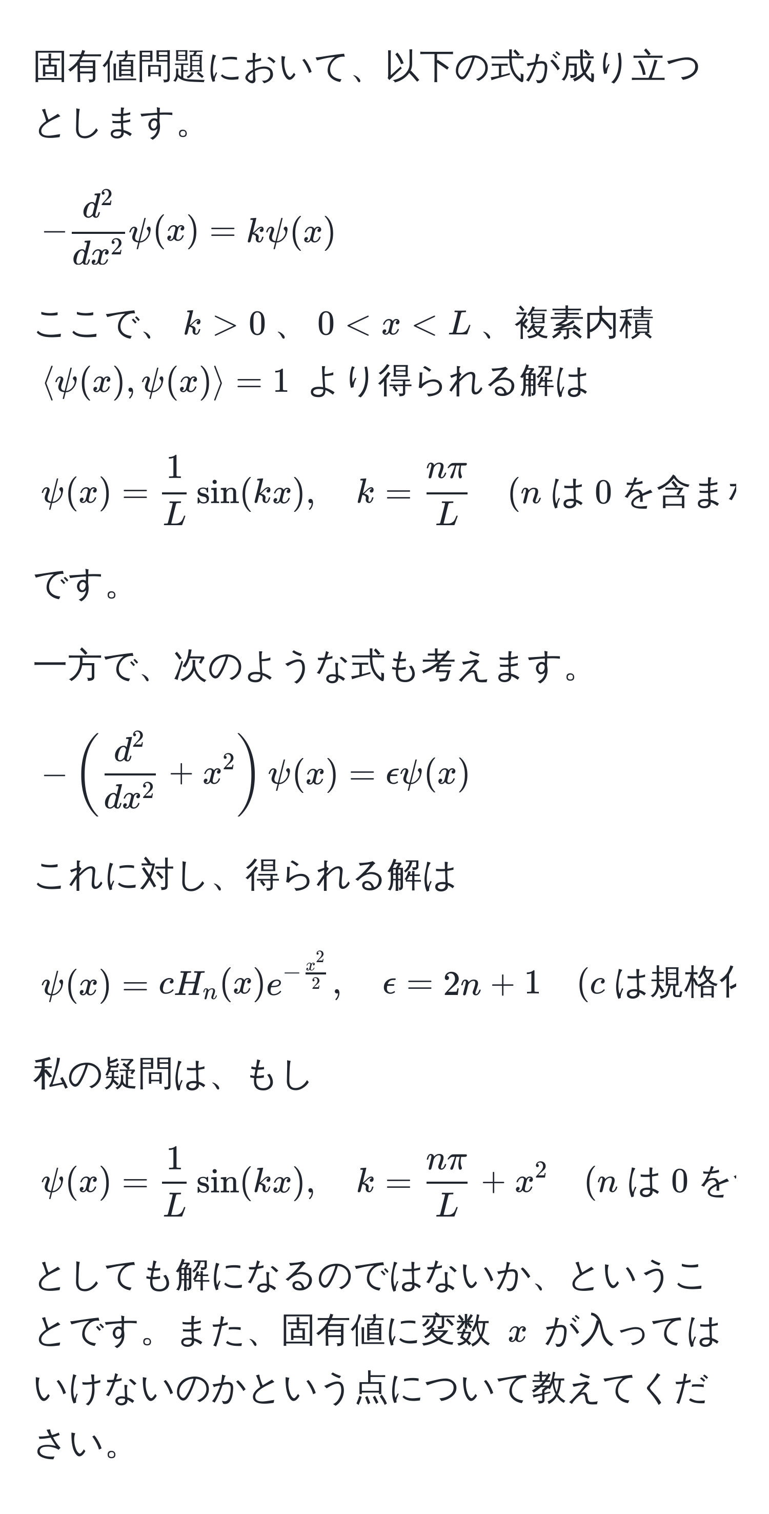 固有値問題において、以下の式が成り立つとします。
[
-fracd^2dx^2psi(x) = kpsi(x)
]
ここで、$k > 0$、$0 < x < L$、複素内積 $langle psi(x), psi(x) rangle = 1$ より得られる解は
[
psi(x) =  1/L sin(kx), quad k =  nπ/L  quad (n  は 0 を含まない自然数)
]
です。

一方で、次のような式も考えます。
[
-(fracd^2dx^2 + x^(2)psi(x) = epsilonpsi(x)
]
これに対し、得られる解は
[
psi(x) = cH_n(x)e^-fracx^2)2, quad epsilon = 2n + 1 quad (c  は規格化定数,  H_n(x)  はエルミート多項式,  n  はゼロ以上の整数)
]
私の疑問は、もし
[
psi(x) =  1/L sin(kx), quad k =  nπ/L  + x^(2 quad (n  は 0 を含まない自然数))
]
としても解になるのではないか、ということです。また、固有値に変数 $x$ が入ってはいけないのかという点について教えてください。