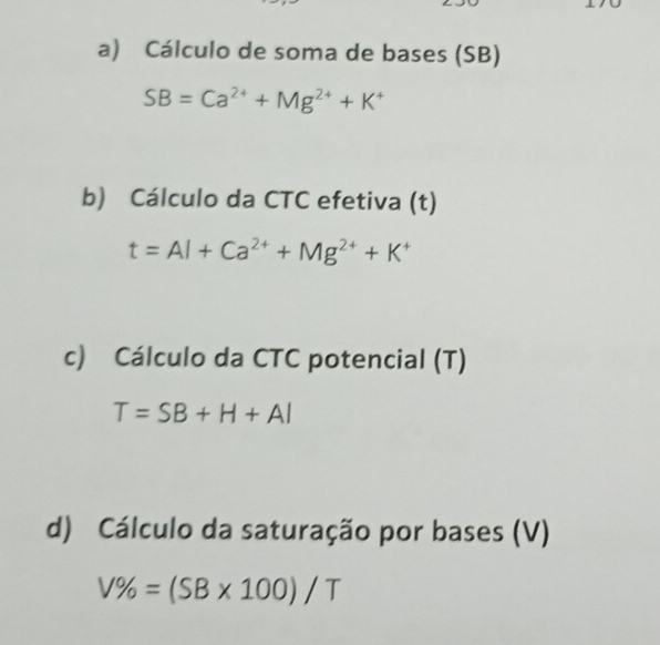 Cálculo de soma de bases (SB)
SB=Ca^(2+)+Mg^(2+)+K^+
b) Cálculo da CTC efetiva (t)
t=Al+Ca^(2+)+Mg^(2+)+K^+
c) Cálculo da CTC potencial (T)
T=SB+H+Al
d) Cálculo da saturação por bases (V)
V% =(SB* 100)/T