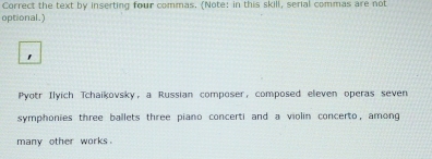 Correct the text by inserting four commas. (Note: in this skill, serial commas are not 
optional.) 
Pyotr Ilyich Tchaikovsky, a Russian composer, composed eleven operas seven 
symphonies three ballets three piano concerti and a violin concerto, among 
many other works .