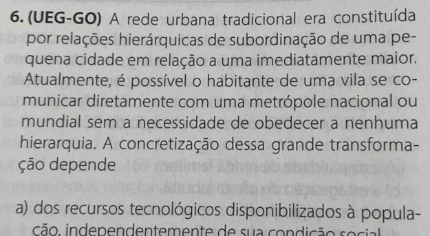 (UEG-GO) A rede urbana tradicional era constituída
por relações hierárquicas de subordinação de uma pe-
quena cidade em relação a uma imediatamente maior.
Atualmente, é possível o habitante de uma vila se co-
municar diretamente com uma metrópole nacional ou
mundial sem a necessidade de obedecer a nenhuma
hierarquia. A concretização dessa grande transforma-
ção depende
a) dos recursos tecnológicos disponibilizados à popula-
cão, independentemente de sua condição s o cial