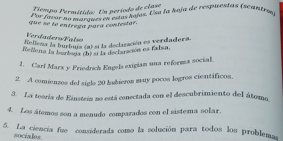 Tiempo Permitido: Un período de clase 
Por favor no marques en estas hojas. Usa la hoja de respuestas (scantron) 
que se te entrega para contestar. 
Verdadero/Falso 
Rellena la burbuja (a) si la declaración es verdadera. 
Rellena la burbuja (b) si la declaración es falsa. 
1. Carl Marx y Friedrich Engels exigían una reforma social 
2. A comienzos del siglo 20 hubieron muy pocos logros científicos. 
3. La teoría de Einstein no está conectada con el descubrimiento del átomo. 
4. Los átomos son a menudo comparados con el sistema solar. 
5. La ciencia fue considerada como la solución para todos los problemas 
sociales.