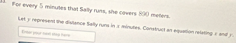 For every 5 minutes that Sally runs, she covers 890 meters. 
Let y represent the distance Sally runs in x minutes. Construct an equation relating x and y. 
Enter your next step here