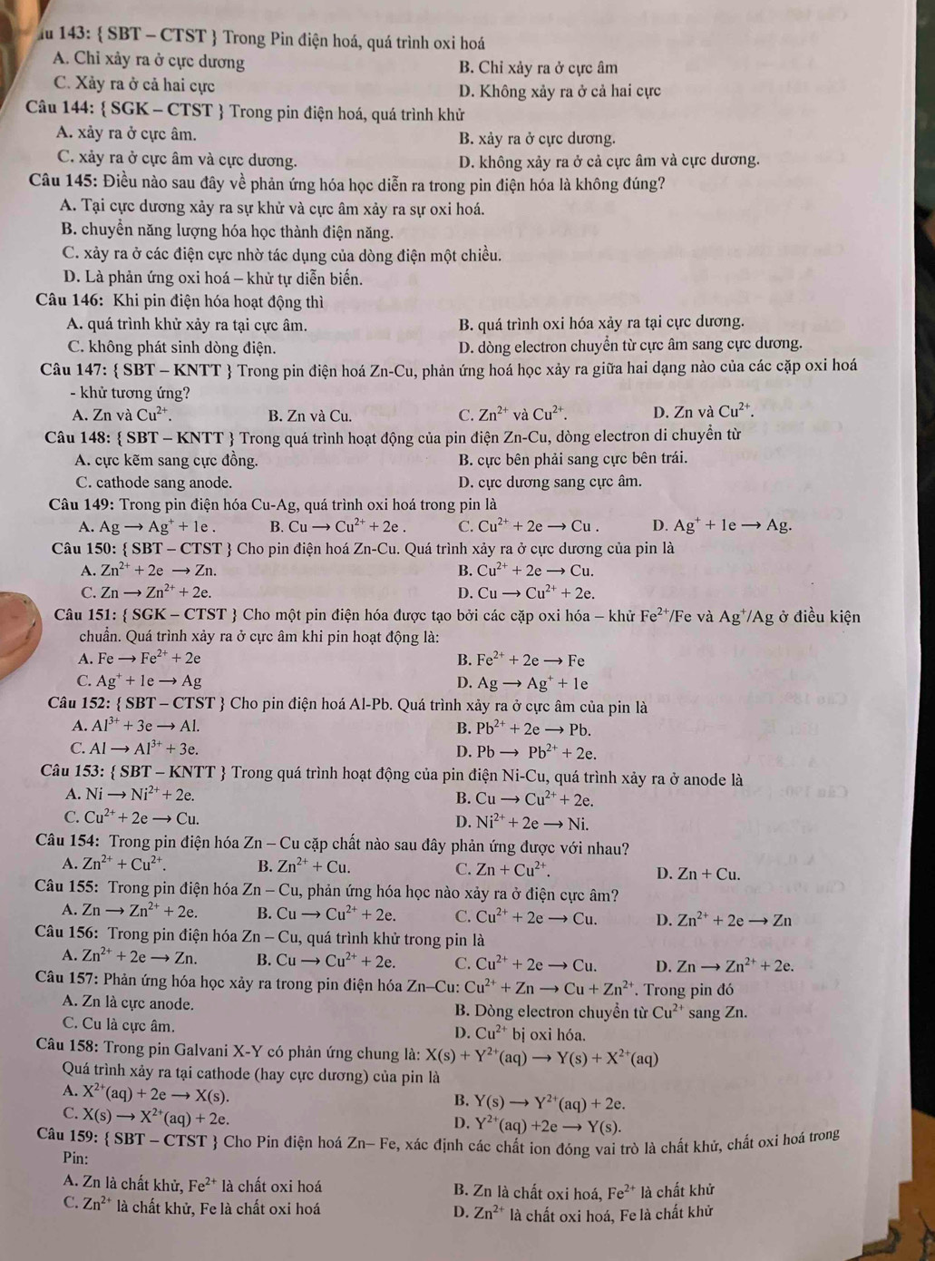 lu 143:  SBT - CTST  Trong Pin điện hoá, quá trình oxi hoá
A. Chỉ xảy ra ở cực dương B. Chỉ xảy ra ở cực âm
C. Xảy ra ở cả hai cực D. Không xảy ra ở cả hai cực
Câu 144:  SGK - CTST  Trong pin điện hoá, quá trình khử
A. xảy ra ở cực âm. B. xảy ra ở cực dương.
C. xảy ra ở cực âm và cực dương. D. không xảy ra ở cả cực âm và cực dương.
Câu 145: Điều nào sau đây về phản ứng hóa học diễn ra trong pin điện hóa là không đúng?
A. Tại cực dương xảy ra sự khử và cực âm xảy ra sự oxi hoá.
B. chuyền năng lượng hóa học thành điện năng.
C. xảy ra ở các điện cực nhờ tác dụng của dòng điện một chiều.
D. Là phản ứng oxi hoá - khử tự diễn biến.
Câu 146: Khi pin điện hóa hoạt động thì
A. quá trình khử xảy ra tại cực âm. B. quá trình oxi hóa xảy ra tại cực dương.
C. không phát sinh dòng điện. D. dòng electron chuyển từ cực âm sang cực dương.
Câu 147:  SBT - KNTT  Trong pin điện hoá Zn-Cu 4, phản ứng hoá học xảy ra giữa hai dạng nào của các cặp oxi hoá
- khử tương ứng?
A. ZnvaCu^(2+). B. ZnvaCu. C. Zn^(2+) và Cu^(2+). D. Zn và Cu^(2+).
Câu 148: SBT-1 KN NTT  Trong quá trình hoạt động của pin điện Zn-Cu , dòng electron di chuyển từ
A. cực kẽm sang cực đồng. B. cực bên phải sang cực bên trái.
C. cathode sang anode. D. cực dương sang cực âm.
Câu 149: Trong pin điện hóa Cu-Ag , quá trình oxi hoá trong pin là
A. Agto Ag^++1e. B. Cuto Cu^(2+)+2e. C. Cu^(2+)+2eto Cu. D. Ag^++1eto Ag.
Câu 150:  SBT - CTST  Cho pin điện hoá Zn-C u. Quá trình xảy ra ở cực dương của pin là
A. Zn^(2+)+2eto Zn. B. Cu^(2+)+2eto Cu.
C. Znto Zn^(2+)+2e. D. Cuto Cu^(2+)+2e.
Câu 1 51: SGK-CTS ST  Cho một pin điện hóa được tạo bởi các cặp oxi hóa - khử Fe^(2+) Fe và Ag^+/Ag g ở điều kiện
chuẩn. Quá trình xảy ra ở cực âm khi pin hoạt động là:
A. Feto Fe^(2+)+2e B. Fe^(2+)+2eto Fe
C. Ag^++1eto Ag D. Agto Ag^++1e
Câu 152:  SBT-CTST ? Cho pin điện hoá Al-Pb. Quá trình xảy ra ở cực âm của pin là
A. Al^(3+)+3eto Al. B. Pb^(2+)+2eto Pb.
C. Alto Al^(3+)+3e. Pb^(2+)+2e.
D. Pbto
Câu 153  SBT- KNTT  Trong quá trình hoạt động của pin điện  Ni-Cu, quá trình xảy ra ở anode là
A. Nito Ni^(2+)+2e. B. Cuto Cu^(2+)+2e.
C. Cu^(2+)+2eto Cu.
D. Ni^(2+)+2eto Ni.
Câu 154: Trong pin điện hóa Zn-Cu l cặp chất nào sau đây phản ứng được với nhau?
A. Zn^(2+)+Cu^(2+). B. Zn^(2+)+Cu. C. Zn+Cu^(2+). D. Zn+Cu.
Câu 155: Trong pin điện hóa Zn-Cu u, phản ứng hóa học nào xảy ra ở điện cực âm?
A. Znto Zn^(2+)+2e. B. Cuto Cu^(2+)+2e. C. Cu^(2+)+2eto Cu. D. Zn^(2+)+2eto Zn
Câu 156: Trong pin điện hóa Zn-Cu 1, quá trình khử trong pin là
A. Zn^(2+)+2eto Zn. B. Cuto Cu^(2+)+2e. C. Cu^(2+)+2eto Cu. D. Znto Zn^(2+)+2e.
Câu 157: Phản ứng hóa học xảy ra trong pin điện hóa Zn-C 1. Cu^(2+)+Znto Cu+Zn^(2+). Trong pin đó
A. Zn là cực anode. B. Dòng electron chuyển từ Cu^(2+) sang Zn.
C. Cu là cực âm. bị oxi hóa.
D. Cu^(2+)
Câu 158: Trong pin Galvani X-Y có phản ứng chung là: X(s)+Y^(2+)(aq)to Y(s)+X^(2+)(aq)
Quá trình xảy ra tại cathode (hay cực dương) của pin là
A. X^(2+)(aq)+2eto X(s).
B. Y(s)to Y^(2+)(aq)+2e.
C. X(s)to X^(2+)(aq)+2e.
D. Y^(2+)(aq)+2eto Y(s).
Câu 1 59: SBT-CTST  Cho Pin điện hoá Zn-Fe 5, xác định các chất ion đóng vai trò là chất khử, chất oxi hoá trong
Pin:
A. Zn là chất khử, Fe^(2+) là chất oxi hoá B. Zn là chất oxi hoá, Fe^(2+) là chất khử
C. Zn^(2+) là chất khử, Fe là chất oxi hoá D. Zn^(2+) là chất oxi hoá, Fe là chất khử