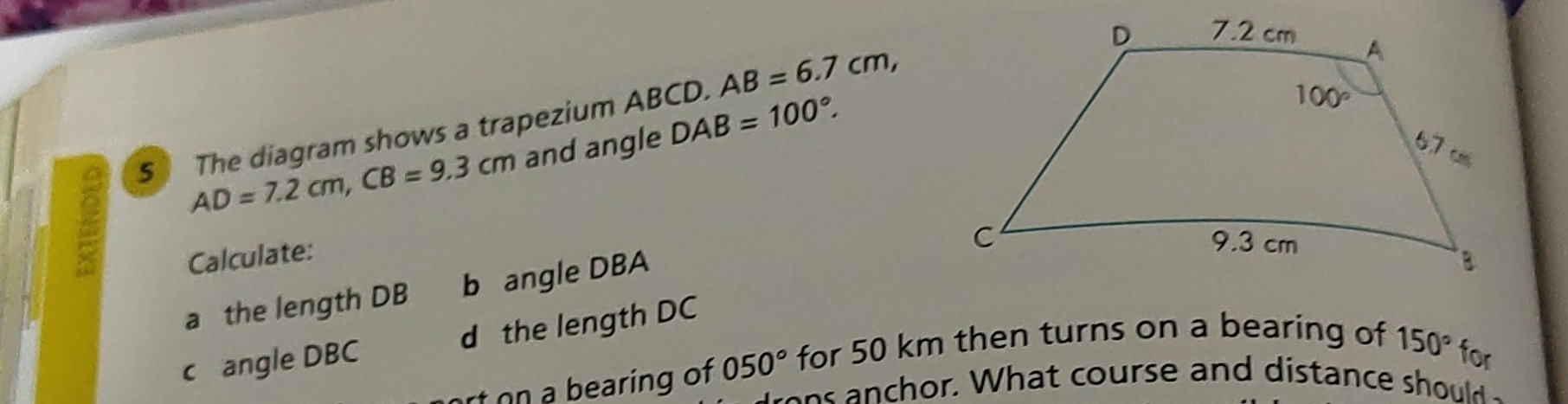 $ The diagram shows a trapezium ABCD. AB=6.7cm,
AD=7.2cm,CB=9.3cm and angle DAB=100°.
Calculate:
a the length DB b angle DBA
c angle DBC d the length DC
rt on a bearing of 050° for 50 km then turns on a bearing of
150° for
on s  n chor. What course and distance should