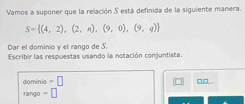 Vamos a suponer que la relación S está definida de la siguiente manera.
S= (4,2),(2,n),(9,0),(9,q)
Dar el dominio y el rango de S. 
Escribir las respuestas usando la notación conjuntista. 
dominio =□  □ . 
rango =□