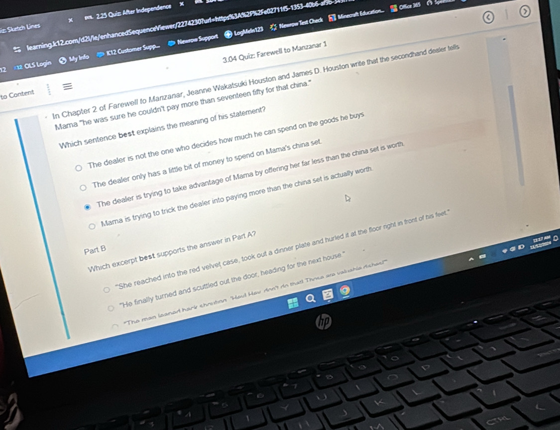 iz Sketch Lines s. 2.25 Quiz: After Independence
learning.k12.com/d2l/le/enhancedSequenceViewer/2274230?url=https%3A%2P%2Fe02711f5-1353-40b6-al9b-3
Office 365 ( Spor
Newrow Support LogMeln123 ※ Newrow Test Check h Minecraft Education..
2 12 OLS Logín K12 Customer Supp...
My infc
3.04 Quiz: Farewell to Manzanar 1
In Chapter 2 of Farewell to Manızanar, Jeanne Wakatsuki Houston and James D. Houston write that the secondhand dealer tells
to Content
Mama "he was sure he couldn't pay more than seventeen fifty for that china."
Which sentence best explains the meaning of his statement?
The dealer is not the one who decides how much he can spend on the goods he buys
The dealer only has a little bit of money to spend on Mama's china set
The dealer is trying to take advantage of Mama by offering her far less than the china set is worth
Mama is trying to trick the dealer into paying more than the china set is actually worth
1117
'She reached into the red velvet case, took out a dinner plate and hurled it at the floor right in front of his feet.
Part B
Which excerpt best supports the answer in Part A?
"He finally turned and scuttled out the door, heading for the next house.'
"The man leaned hark shoution 'Houl Hov don't do that! Those are valushle dishes!