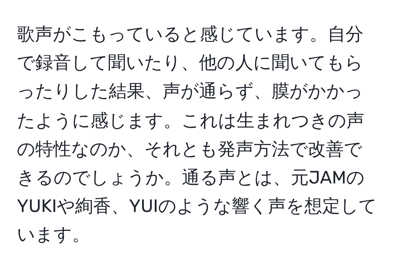 歌声がこもっていると感じています。自分で録音して聞いたり、他の人に聞いてもらったりした結果、声が通らず、膜がかかったように感じます。これは生まれつきの声の特性なのか、それとも発声方法で改善できるのでしょうか。通る声とは、元JAMのYUKIや絢香、YUIのような響く声を想定しています。