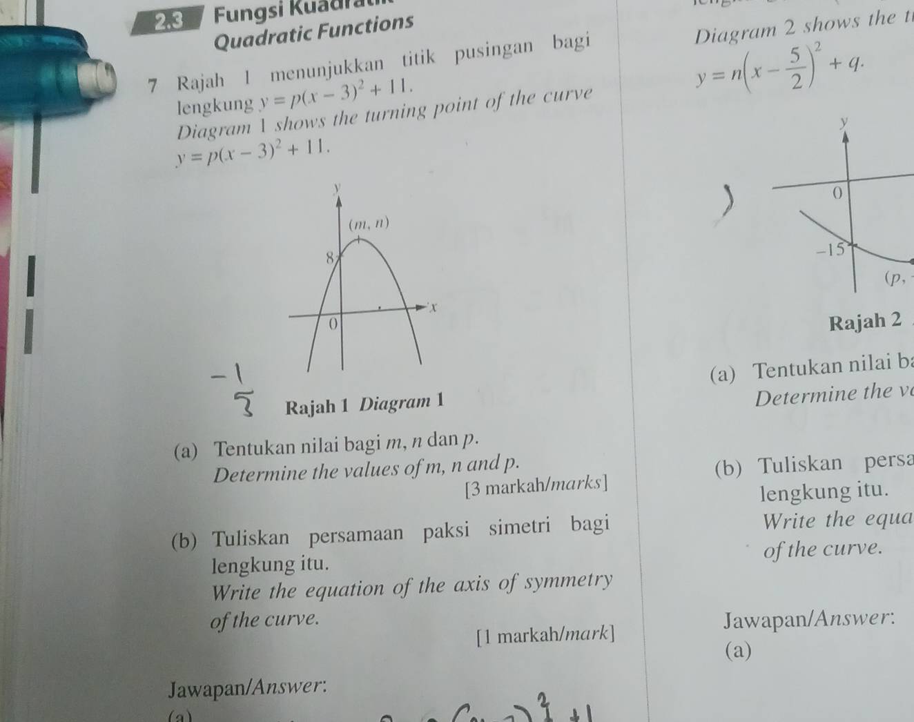 Fungsi Kuadra
Diagram 2 shows the t
Quadratic Functions
7 Rajah I menunjukkan titik pusingan bagi
lengkung y=p(x-3)^2+11.
y=n(x- 5/2 )^2+q.
Diagram  shows the turning point of the curve
y
y=p(x-3)^2+11.
-15
(p,
Rajah 2
(a) Tentukan nilai b
Rajah 1 Diagram 1
Determine the v
(a) Tentukan nilai bagi m, n dan p.
Determine the values of m, n and p.
(b) Tuliskan persa
[3 markah/marks]
lengkung itu.
(b) Tuliskan persamaan paksi simetri bagi Write the equa
lengkung itu. of the curve.
Write the equation of the axis of symmetry
of the curve. Jawapan/Answer:
[1 markah/mark]
(a)
Jawapan/Answer:
(a)