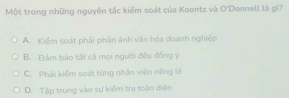 Một trong những nguyên tắc kiểm soát của Koontz và O' Donnell là gì?
A. Kiểm soát phải phản ánh văn hóa doanh nghiệp
B. Đảm bảo tất cả mọi người đều đồng ý
C. Phải kiểm soát từng nhân viên riêng lẻ
D. Tập trung vào sự kiểm tra toàn diện