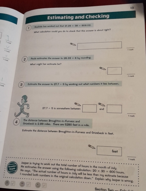 Estimating and Checking 
Reshids has worked out that 21.29* 38=809.02. 
What calculation could you do to check that this answer is about right? 
□  
_ 
_ 
. _  _ 
bvea 
_ 
2 Paule estimetes the answer to 28.33* 6 by rounding. 
What might her estimate be? 
_ □ 
I mark 
_ 
3 Estimate the answer to 27.7+5 by working out what numbers it lies between.
27.7/ 5 is somewhere between □ and □ _ 
1 mark 
The distance between Broughton-in-Furness and 
4 Grizebeck is 2.89 miles. There are 5280 feet in a mile. 
Estimate the distance between Broughton-in-Furness and Grizebeck in feet.
feet
I mark 
Jasper is trying to work out the total number of hours in the month of July. 
He estimates the answer using the following calculation: 20* 30=600 hours. 
He says, "The actual number of hours in July will be less than my estimate because 
I rounded both numbers in the original calculation down." Explain why Jasper is wrong. 
" . boxed v. 
Section Twn