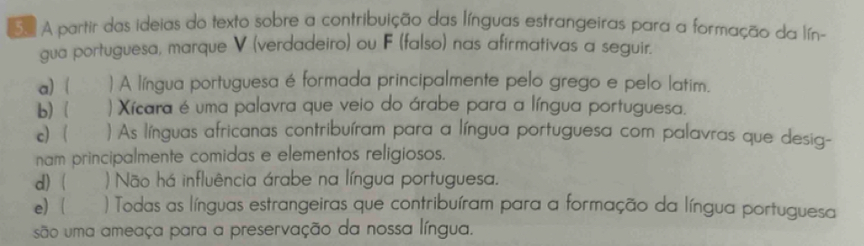 Sa A partir das ideias do texto sobre a contribuição das línguas estrangeiras para a formação da lín- 
gua portuguesa, marque V (verdadeiro) ou F (falso) nas afirmativas a seguir. 
a)  ) A língua portuguesa é formada principalmente pelo grego e pelo latim. 
b)  ) Xícara é uma palavra que veio do árabe para a língua portuguesa. 
c ) As línguas africanas contribuíram para a língua portuguesa com palavras que desig- 
nam principalmente comidas e elementos religiosos. 
d) ) Não há influência árabe na língua portuguesa. 
e) ( ροος ) Todas as línguas estrangeiras que contribuíram para a formação da língua portuguesa 
são uma ameaça para a preservação da nossa língua.