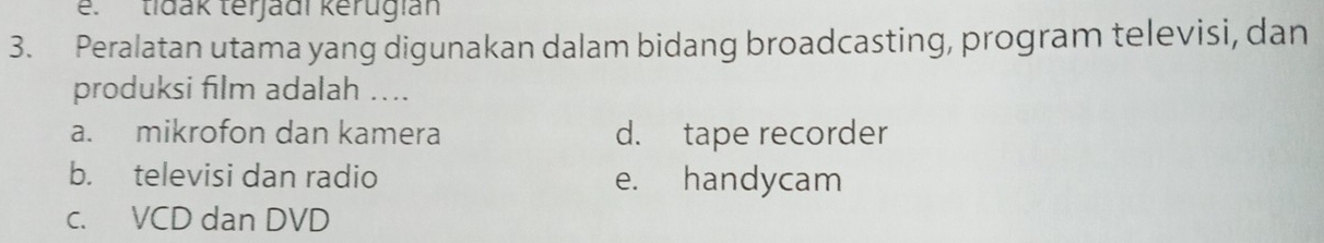 e. tidak terjadi kerugian
3. Peralatan utama yang digunakan dalam bidang broadcasting, program televisi, dan
produksi film adalah ....
a. mikrofon dan kamera d. tape recorder
b. televisi dan radio e. handycam
c. VCD dan DVD