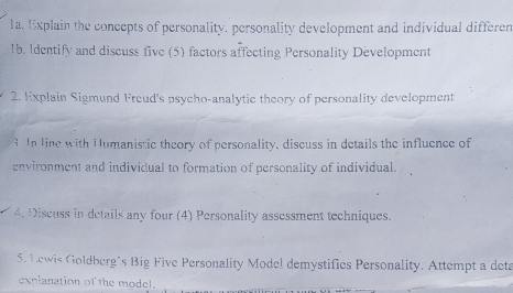 a, Explain the concepts of personality, personality development and individual differen 
1b. Identify and discuss five (5) factors affecting Personality Development 
2. Explain Sigmund Freud's psycho-analytic theory of personality development 
3 In line with Humanistic theory of personality, discuss in details the influence of 
environment and individual to formation of personality of individual. 
4. Discuss in details any four (4) Personality assessment techniques. 
5. Lewis Goldberg´s Big Five Personality Model demystifics Personality. Attempt a deta 
explanation of the model.