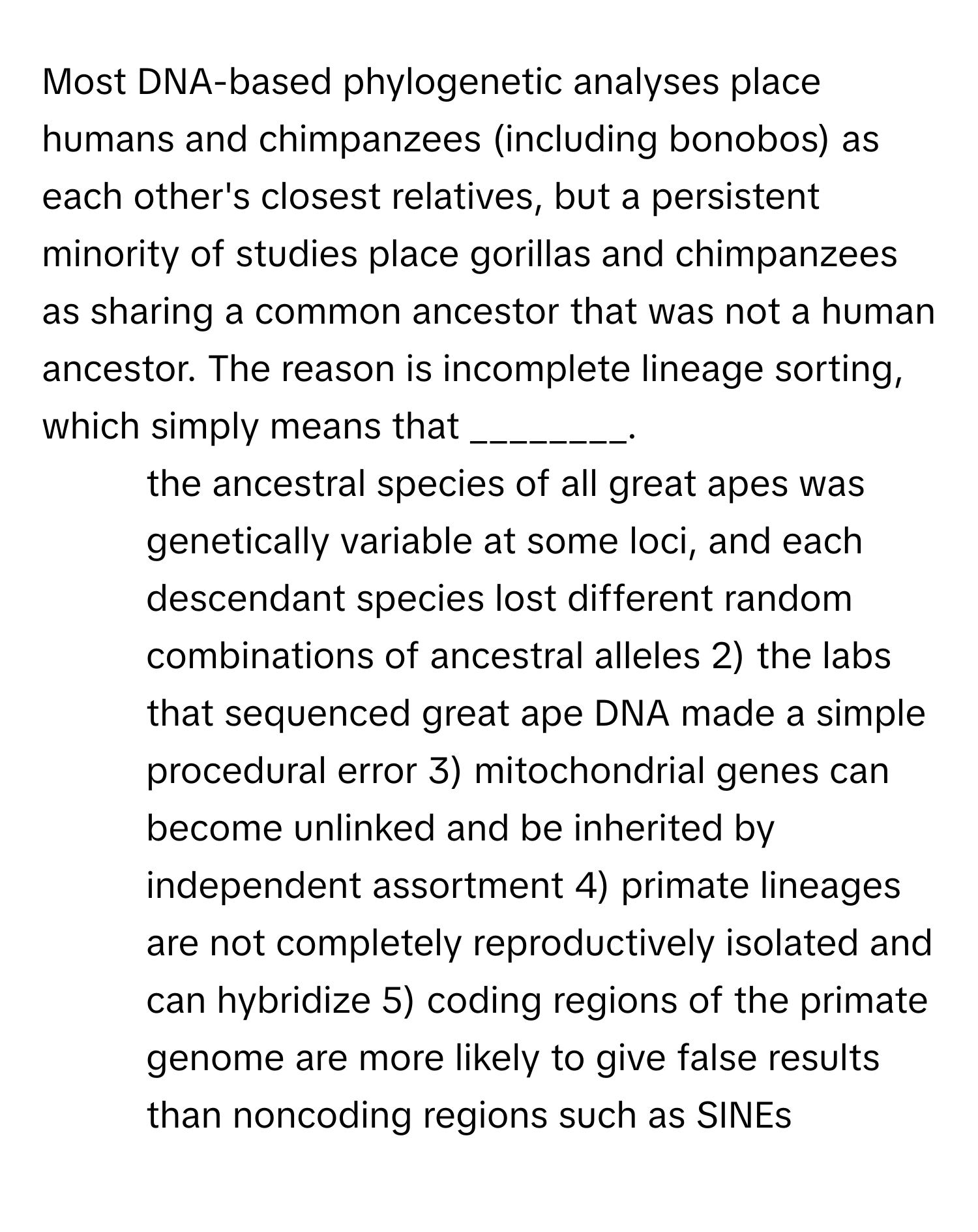 Most DNA-based phylogenetic analyses place humans and chimpanzees (including bonobos) as each other's closest relatives, but a persistent minority of studies place gorillas and chimpanzees as sharing a common ancestor that was not a human ancestor. The reason is incomplete lineage sorting, which simply means that ________.

1) the ancestral species of all great apes was genetically variable at some loci, and each descendant species lost different random combinations of ancestral alleles 2) the labs that sequenced great ape DNA made a simple procedural error 3) mitochondrial genes can become unlinked and be inherited by independent assortment 4) primate lineages are not completely reproductively isolated and can hybridize 5) coding regions of the primate genome are more likely to give false results than noncoding regions such as SINEs