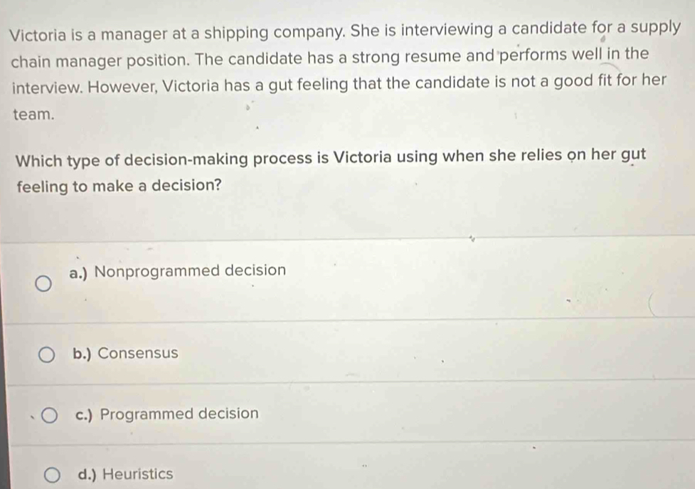 Victoria is a manager at a shipping company. She is interviewing a candidate for a supply
chain manager position. The candidate has a strong resume and performs well in the
interview. However, Victoria has a gut feeling that the candidate is not a good fit for her
team.
Which type of decision-making process is Victoria using when she relies on her gut
feeling to make a decision?
a.) Nonprogrammed decision
b.) Consensus
c.) Programmed decision
d.) Heuristics