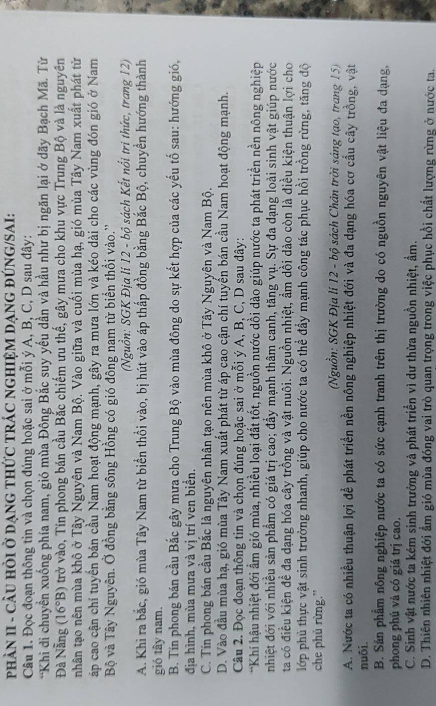 PHÂN II - CÂU HỏI Ở DẠNG THỨC TRÁC NGHIỆM DẠNG ĐÚNG/SAI:
Câu 1. Đọc đoạn thông tin và chọn đúng hoặc sai ở mỗi ý A, B, C, D sau đây:
*Khi di chuyển xuống phía nam, gió mùa Đông Bắc suy yếu dần và hầu như bị ngăn lại ở dãy Bạch Mã. Từ
Đà Nẵng (16°B) trở vào, Tín phong bán cầu Bắc chiếm ưu thế, gây mưa cho khu vực Trung Bộ và là nguyên
nhân tạo nên mùa khô ở Tây Nguyên và Nam Bộ. Vào giữa và cuối mùa hạ, gió mùa Tây Nam xuất phát từ
áp cao cận chí tuyển bán cầu Nam hoạt động mạnh, gây ra mưa lớn và kéo dài cho các vùng đón gió ở Nam
Bộ và Tây Nguyên. Ở đồng bằng sông Hồng có gió đông nam từ biển thổi vào.'
(Nguồn: SGK Địa lí 12 - bộ sách Kết nổi tri thức, trang 12)
A. Khi ra bắc, gió mùa Tây Nam từ biển thổi vào, bị hút vào áp thấp đồng bằng Bắc Bộ, chuyển hướng thành
gió tây nam.
B. Tín phong bán cầu Bắc gây mưa cho Trung Bộ vào mùa đông do sự kết hợp của các yếu tố sau: hướng gió,
địa hình, mùa mưa và vị trí ven biển.
C. Tín phong bán cầu Bắc là nguyên nhân tạo nên mùa khô ở Tây Nguyên và Nam Bộ.
D. Vào đầu mùa hạ, gió mùa Tây Nam xuất phát từ áp cao cận chí tuyến bán cầu Nam hoạt động mạnh.
Câu 2. Đọc đoạn thông tin và chọn đúng hoặc sai ở mỗi ý A, B, C, D sau đây:
*Khí hậu nhiệt đới ẩm gió mùa, nhiều loại đất tốt, nguồn nước dồi dào giúp nước ta phát triển nền nông nghiệp
nhiệt đới với nhiều sản phẩm có giá trị cao; đẩy mạnh thâm canh, tăng vụ. Sự đa dạng loài sinh vật giúp nước
ta có điều kiện đề đa dạng hóa cây trồng và vật nuôi. Nguồn nhiệt, ẩm dồi dào còn là điều kiện thuận lợi cho
lớp phủ thực vật sinh trưởng nhanh, giúp cho nước ta có thể đẩy mạnh công tác phục hồi trồng rừng, tăng độ
che phủ rừng.”
(Nguồn: SGK Địa lí 12 - bộ sách Chân trời sáng tạo, trang 15)
A. Nước ta có nhiều thuận lợi để phát triển nền nông nghiệp nhiệt đới và đa dạng hóa cơ cầu cây trồng, vật
nuôi.
B. Sản phẩm nông nghiệp nước ta có sức cạnh tranh trên thị trường do có nguồn nguyên vật liệu đa dạng,
phong phú và có giá trị cao.
C. Sinh vật nước ta kém sinh trưởng và phát triển vì dư thừa nguồn nhiệt, ẩm.
D. Thiên nhiên nhiệt đới ẩm gió mùa đóng vai trò quan trọng trong việc phục hồi chất lượng rừng ở nước ta.