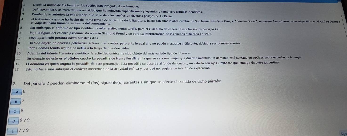 Desde la noche de los tiempos, los sueños han intrigado al ser humano.
Definitivamente, se trata de una actividad que ha motivado supersticiones y leyendas y temores y estudios científicos.
3 Prueba de lo anterior: la importancia que se le da a los sueños en diversos pasajes de La Biblia
el tratamiento que se ha hecho del tema través de la historia de la literatura, baste con citar la obra cumbre de Sor Juana Inés de la Cruz, el "Primero Sueño", un poema tan extenso como enigmático, en el cual se descnbe
el viaje del alma humana en busca del conocimiento.
5 Sin embargo, el enfoque de tipo científico resulta relativamente tardío, para el cual hubo de esperar hasta los inicios del siglo XX,
bajo la figura del célebre psicoanalista alemán Sigmund Freud y su obra La interpretación de los sueños publicada en 1900,
cuya aportación perdura hasta nuestros días.
8 Ha sido objeto de diversas polémicas, a favor o en contra, pero ante lo cual uno no puede mostrarse indiferente, debido a sus grandes aportes.
Todos hemos tenido alguna pesadilla a lo largo de nuestras vidas.
10 Además del interés literario y científico, la actividad onírica ha sido objeto del más variado tipo de intereses.
11 Un ejemplo de esto es el célebre cuadro La pesadilla de Henry Fuselli, en la que se ve a una mujer que duerme mientras un demonio está sentado en cuclillas sobre el pecho de la mujer.
12 El demonio es quien origina la pesadilla de este personaje. Esta pesadilla se observa al fondo del cuadro, un caballo con ojos luminosos que emerge de entre las cortinas.
13 Esto no hace sino subrayar el carácter misterioso de la actividad onírica y, por qué no, sugiere un intento de explicación.
2. Del párrafo 2 pueden eliminarse el (los) siguiente(s) paréntesis sin que se afecte el sentido de dicho párrafo:
A 6
B 7
c /9
D 6 y 9
E 7 y 9
Sigu