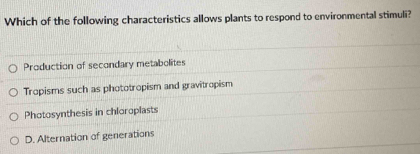 Which of the following characteristics allows plants to respond to environmental stimuli?
Production of secondary metabolites
Tropisms such as phototropism and gravitropism
Photosynthesis in chloroplasts
D. Alternation of generations