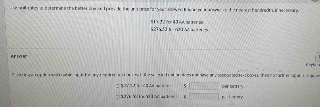 Use unit rates to determine the better buy and provide the unit price for your answer. Round your answer to the nearest hundredth, if necessary.
$17.22 for 40 AA batteries
$276.52 for 620 AA batteries
Answer
Keyboa
Selecting an option will enable input for any required text boxes. If the selected option does not have any associated text boxes, then no further input is require
$17.22 for 40 AA batteries $ □ per battery
$276.52 for 620 AA batteries $ □ per battery