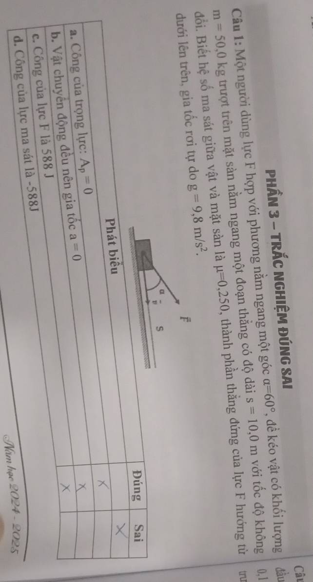 Câu
PHầN 3 - TRÁC NGHIỆM ĐÚNG SAI
0,1
Câu 1: Một người dùng lực F hợp với phương nằm ngang một góc alpha =60° , đề kéo vật có khối lượng đầu
m=50,0kg trượt trên mặt sàn nằm ngang một đoạn thẳng có độ dài s=10,0m với tốc độ không
đổi. Biết hệ số ma sát giữa vật và mặt sàn là mu =0,250 , thành phần thẳng đứng của lực F hướng từ tru
dưới lên trên, gia tốc rơi tự do g=9,8m/s^2.