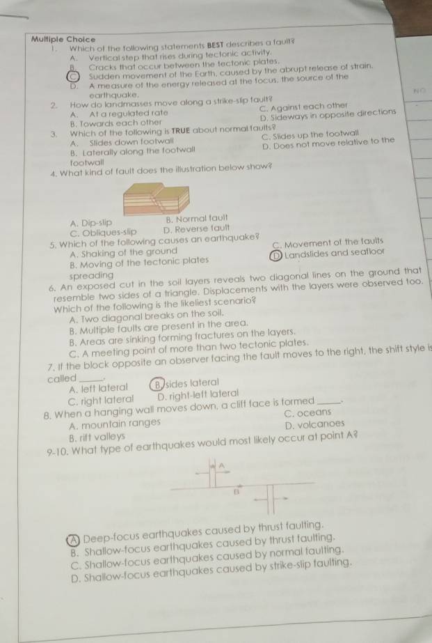 1 . Which of the following statements BEST describes a fault?
A. Vertical step that rises during tectonic activity.
B. Cracks that occur between the fectonic plates.
C Sudden movement of the Earth, caused by the abrupt release of strain.
D. A measure of the energy released at the focus, the source of the
earthquake. N C
2. How do landmasses move along a strike-slip fault?
A. At a regulated rate C. Against each other
B. Towards each other D. Sideways in opposite directions
3. Which of the following is TRUE about normal faults?
A. Slides down footwall C. Slides up the footwall
footwall D. Does not move relative to the
B. Laterally along the footwall
4. What kind of fault does the illustration below show?
A. Dip-slip B. Normal fault
C. Obliques-slip D. Reverse fault
5. Which of the following causes an earthquake?
A. Shaking of the ground C. Movement of the faults
B. Moving of the tectonic plates D Landslides and seafloor
spreading
6. An exposed cut in the soil layers reveals two diagonal lines on the ground that
resemble two sides of a triangle. Displacements with the layers were observed too.
Which of the following is the likeliest scenario?
A. Two diagonal breaks on the soil.
B. Multiple faults are present in the area.
B. Areas are sinking forming fractures on the layers.
C. A meeting point of more than two tectonic plates.
7. If the block opposite an observer facing the fault moves to the right, the shift style is
called_
A. left lateral Bysides lateral
C. right lateral D. right-left lateral
8. When a hanging wall moves down, a cliff face is formed_
A. mountain ranges C. oceans
B. rift valleys D. volcanoes
9-10. What type of earthquakes would most likely occur at point A?
A
B
A Deep-focus earthquakes caused by thrust faulting.
B. Shallow-focus earthquakes caused by thrust faulting.
C. Shallow-focus earthquakes caused by normal faulting.
D. Shallow-focus earthquakes caused by strike-slip faulting.