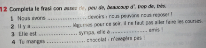 Completa le frasi con assez de, peu de, beaucoup d', trop de, très. 
1 Nous avons _devoirs : nous pouvons nous reposer ! 
2 ll y a _légumes pour ce soir, il ne faut pas aller faire les courses. 
3 Elle est _sympa, elle a _amis ! 
4 Tu manges _ chocolat : n'exagère pas !