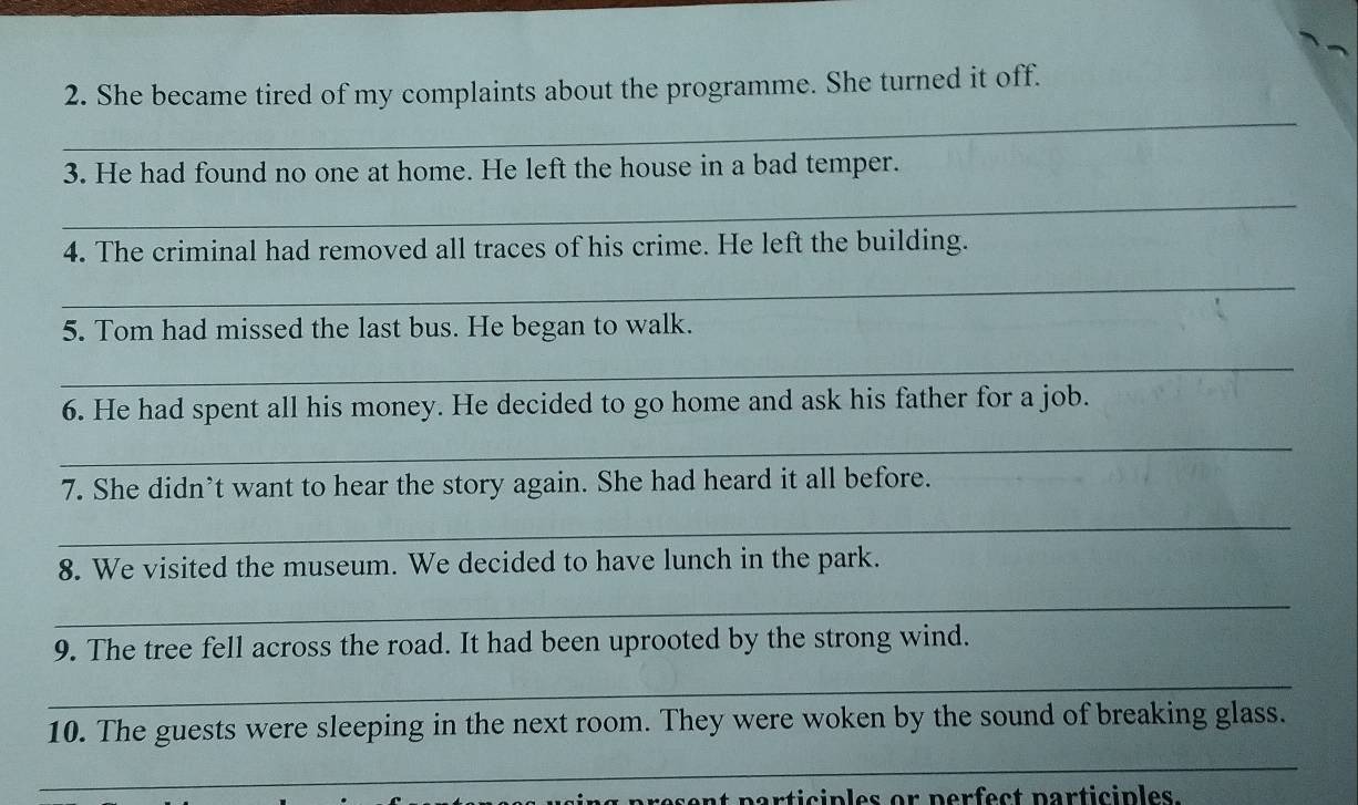 She became tired of my complaints about the programme. She turned it off. 
3. He had found no one at home. He left the house in a bad temper. 
_ 
4. The criminal had removed all traces of his crime. He left the building. 
_ 
5. Tom had missed the last bus. He began to walk. 
_ 
6. He had spent all his money. He decided to go home and ask his father for a job. 
_ 
7. She didn’t want to hear the story again. She had heard it all before. 
_ 
8. We visited the museum. We decided to have lunch in the park. 
_ 
9. The tree fell across the road. It had been uprooted by the strong wind. 
_ 
10. The guests were sleeping in the next room. They were woken by the sound of breaking glass. 
_