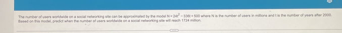 The number of users worldwide on a social networking site can be approximated by the model N=24t^2-336t+500
Based on this model, predict when the number of users worldwide on a social networking site will reach 1724 million. where N is the number of users in millions and t is the number of years after 2000.