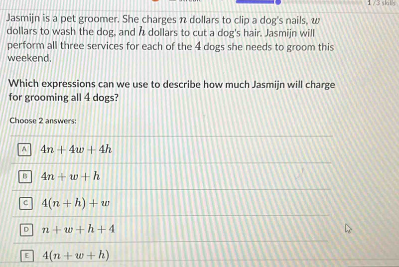 1 /3 skills
Jasmijn is a pet groomer. She charges n dollars to clip a dog's nails, w
dollars to wash the dog, and dollars to cut a dog's hair. Jasmijn will
perform all three services for each of the 4 dogs she needs to groom this
weekend.
Which expressions can we use to describe how much Jasmijn will charge
for grooming all 4 dogs?
Choose 2 answers:
A 4n+4w+4h
B 4n+w+h
C 4(n+h)+w
D n+w+h+4
E 4(n+w+h)