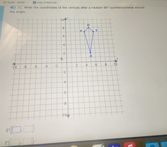 MUSIC - MUSIC Copy of Wold Cult... 
Write the coordinates of the vertices after a rotation 90° counterclockwise around 
the origin.
S'(□ ,□ )
r(□ ,□ )