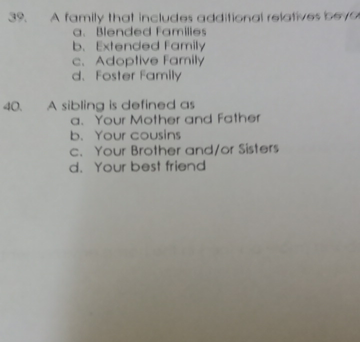 A family that includes additional relatives bevo
a. Blended Families
b、 Extended Family
c、 Adoptive Family
d、Foster Family
40. A sibling is defined as
a、 Your Mother and Father
b. Your cousins
c. Your Brother and/or Sisters
d. Your best friend