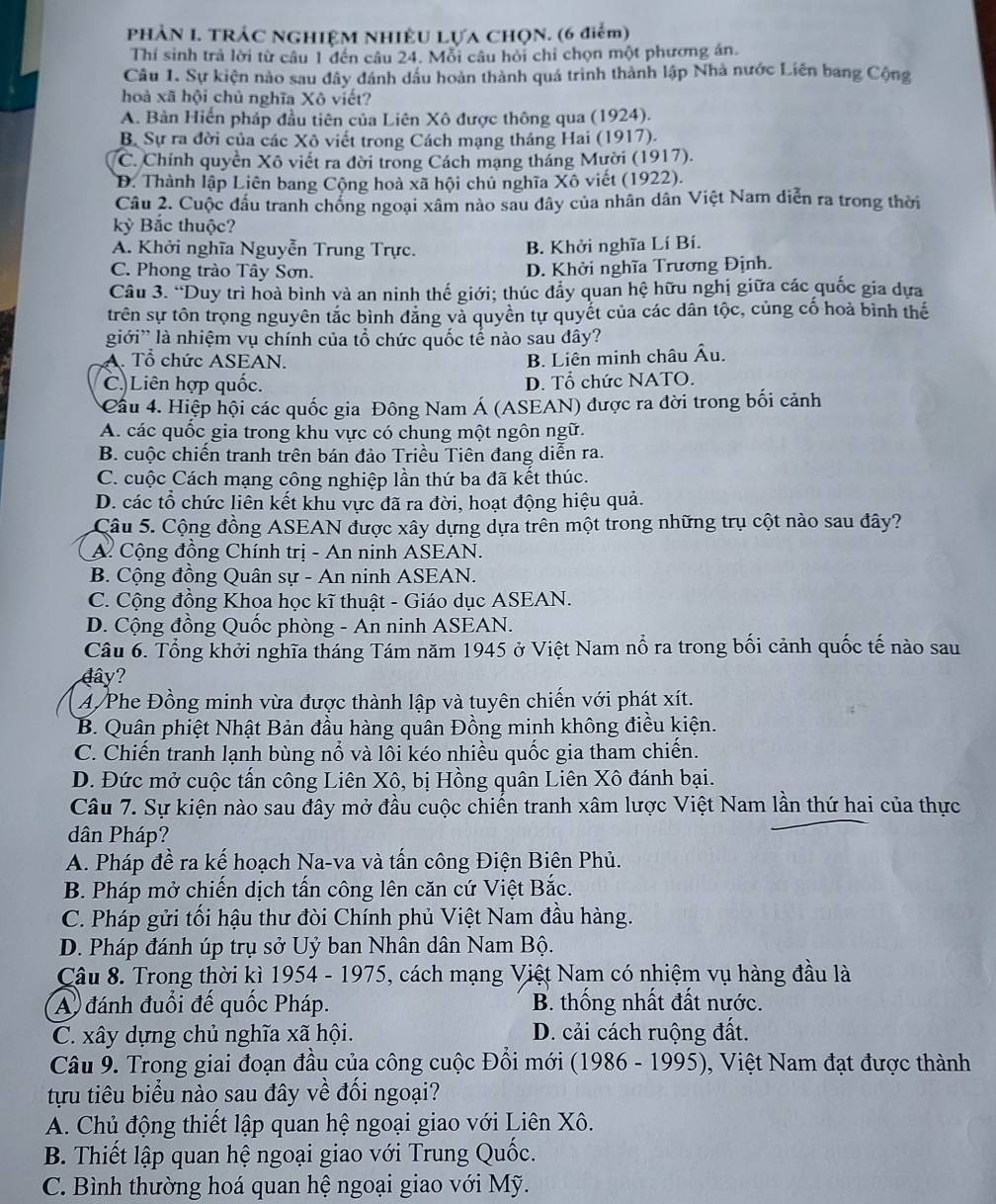 PHẢN I. TRÁC NGHIỆM NHIÊU LựA CHQN. (6 điểm)
Thí sinh trả lời từ câu 1 đến câu 24. Mỗi câu hỏi chỉ chọn một phương án.
Câu 1. Sự kiện nào sau đây dánh dầu hoàn thành quá trình thành lập Nhà nước Liên bang Cộng
hoà xã hội chủ nghĩa Xô viết?
A. Bản Hiến pháp đầu tiên của Liên Xô được thông qua (1924).
B. Sự ra đời của các Xô viết trong Cách mạng tháng Hai (1917).
C. Chính quyền Xô viết ra đời trong Cách mạng tháng Mười (1917).
D. Thành lập Liên bang Cộng hoà xã hội chủ nghĩa Xô viết (1922).
Câu 2. Cuộc đầu tranh chồng ngoại xâm nào sau dây của nhân dân Việt Nam diễn ra trong thời
kỳ Bắc thuộc?
A. Khởi nghĩa Nguyễn Trung Trực. B. Khởi nghĩa Lí Bí.
C. Phong trào Tây Sơn. D. Khởi nghĩa Trương Định.
Câu 3. “Duy trì hoà bình và an ninh thế giới; thúc đẩy quan hệ hữu nghị giữa các quốc gia dựa
trên sự tôn trọng nguyên tắc bình đăng và quyền tự quyết của các dân tộc, củng cố hoà bình thể
giới' là nhiệm vụ chính của tổ chức quốc tế nào sau đây?
A. Tổ chức ASEAN. B. Liên minh châu Âu.
C.)Liên hợp quốc. D. Tổ chức NATO.
Cầu 4. Hiệp hội các quốc gia Đông Nam Á (ASEAN) được ra đời trong bối cảnh
A. các quốc gia trong khu vực có chung một ngôn ngữ.
B. cuộc chiến tranh trên bán đảo Triều Tiên đang diễn ra.
C. cuộc Cách mạng công nghiệp lần thứ ba đã kết thúc.
D. các tổ chức liên kết khu vực đã ra đời, hoạt động hiệu quả.
Câu 5. Cộng đồng ASEAN được xây dựng dựa trên một trong những trụ cột nào sau đây?
A. Cộng đồng Chính trị - An ninh ASEAN.
B. Cộng đồng Quân sự - An ninh ASEAN.
C. Cộng đồng Khoa học kĩ thuật - Giáo dục ASEAN.
D. Cộng đồng Quốc phòng - An ninh ASEAN.
Câu 6. Tổng khởi nghĩa tháng Tám năm 1945 ở Việt Nam nổ ra trong bối cảnh quốc tế nào sau
đây?
A/Phe Đồng minh vừa được thành lập và tuyên chiến với phát xít.
B. Quân phiệt Nhật Bản đầu hàng quân Đồng minh không điều kiện.
C. Chiến tranh lạnh bùng nổ và lôi kéo nhiều quốc gia tham chiến.
D. Đức mở cuộc tấn công Liên Xô, bị Hồng quân Liên Xô đánh bại.
Câu 7. Sự kiện nào sau đây mở đầu cuộc chiến tranh xâm lược Việt Nam lần thứ hai của thực
dân Pháp?
A. Pháp đề ra kế hoạch Na-va và tấn công Điện Biên Phủ.
B. Pháp mở chiến dịch tấn công lên căn cứ Việt Bắc.
C. Pháp gửi tối hậu thư đòi Chính phủ Việt Nam đầu hàng.
D. Pháp đánh úp trụ sở Uỷ ban Nhân dân Nam Bộ.
Câu 8. Trong thời kì 1954 - 1975, cách mạng Việt Nam có nhiệm vụ hàng đầu là
A đánh đuổi đế quốc Pháp. B. thống nhất đất nước.
C. xây dựng chủ nghĩa xã hội. D. cải cách ruộng đất.
Câu 9. Trong giai đoạn đầu của công cuộc Đổi mới (1986 - 1995), Việt Nam đạt được thành
tựu tiêu biểu nào sau đây về đối ngoại?
A. Chủ động thiết lập quan hệ ngoại giao với Liên Xô.
B. Thiết lập quan hệ ngoại giao với Trung Quốc.
C. Bình thường hoá quan hệ ngoại giao với Mỹ.