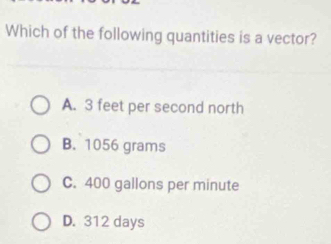 Which of the following quantities is a vector?
A. 3 feet per second north
B. 1056 grams
C. 400 gallons per minute
D. 312 days